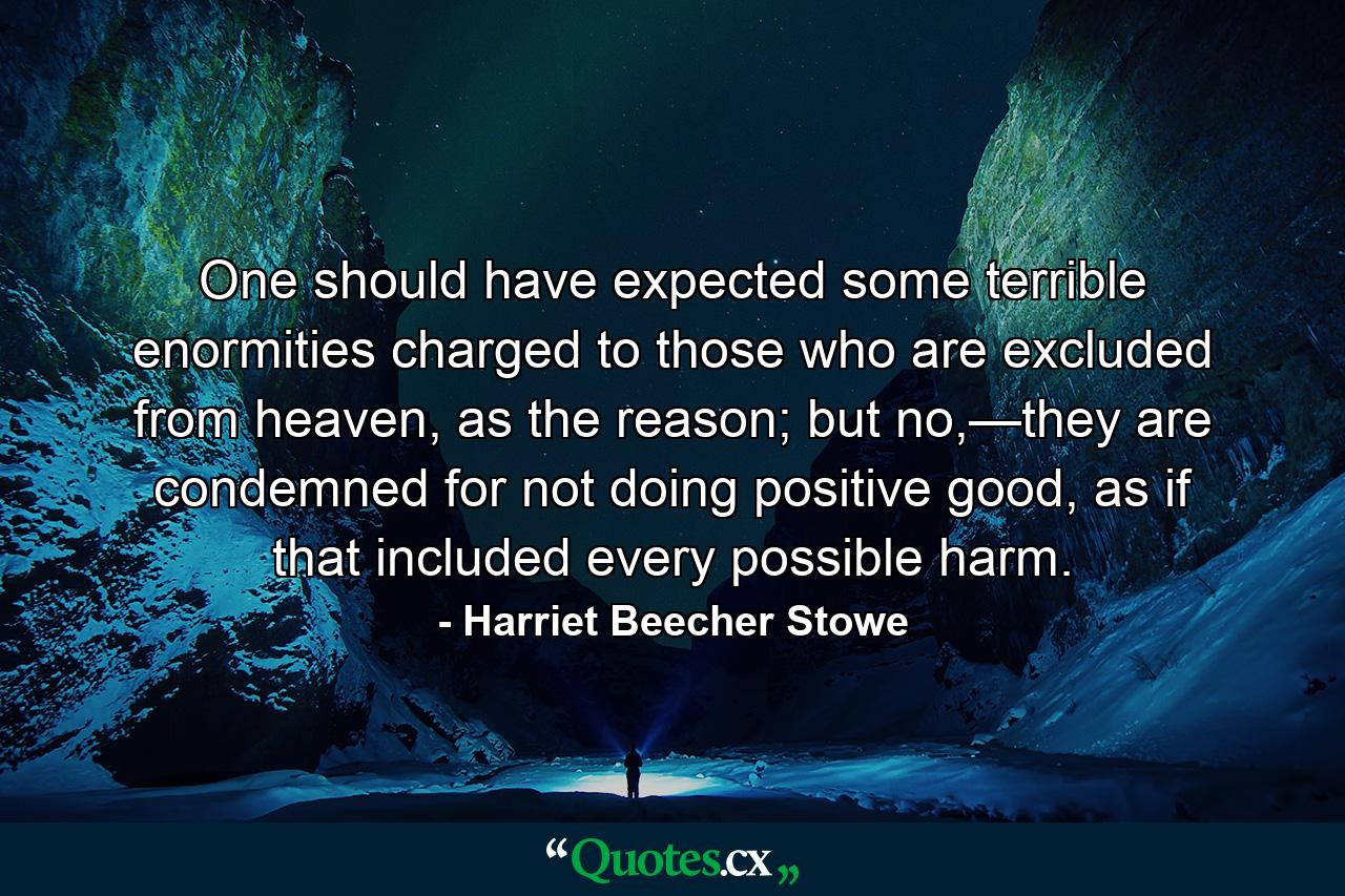 One should have expected some terrible enormities charged to those who are excluded from heaven, as the reason; but no,—they are condemned for not doing positive good, as if that included every possible harm. - Quote by Harriet Beecher Stowe