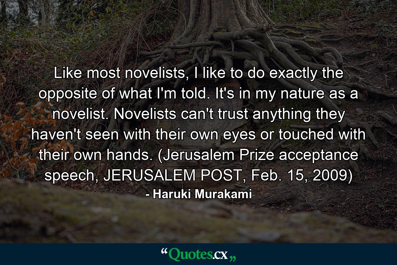 Like most novelists, I like to do exactly the opposite of what I'm told. It's in my nature as a novelist. Novelists can't trust anything they haven't seen with their own eyes or touched with their own hands. (Jerusalem Prize acceptance speech, JERUSALEM POST, Feb. 15, 2009) - Quote by Haruki Murakami