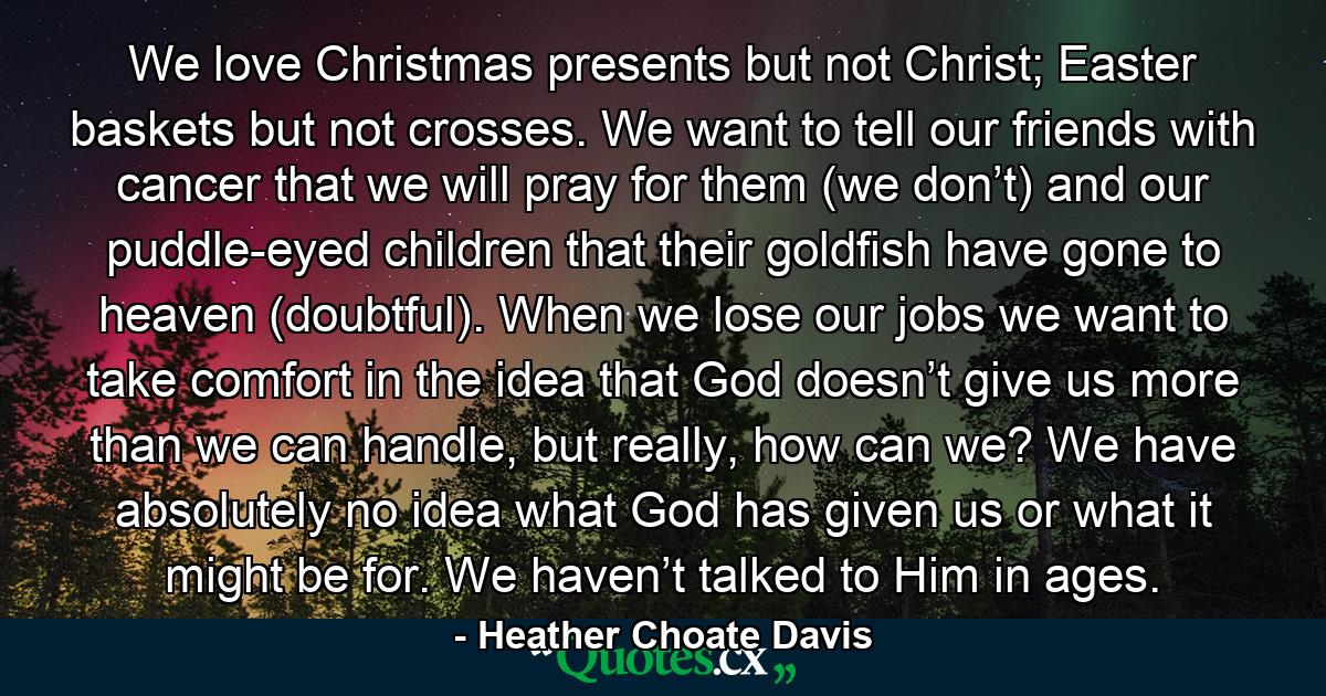 We love Christmas presents but not Christ; Easter baskets but not crosses. We want to tell our friends with cancer that we will pray for them (we don’t) and our puddle-eyed children that their goldfish have gone to heaven (doubtful). When we lose our jobs we want to take comfort in the idea that God doesn’t give us more than we can handle, but really, how can we? We have absolutely no idea what God has given us or what it might be for. We haven’t talked to Him in ages. - Quote by Heather Choate Davis