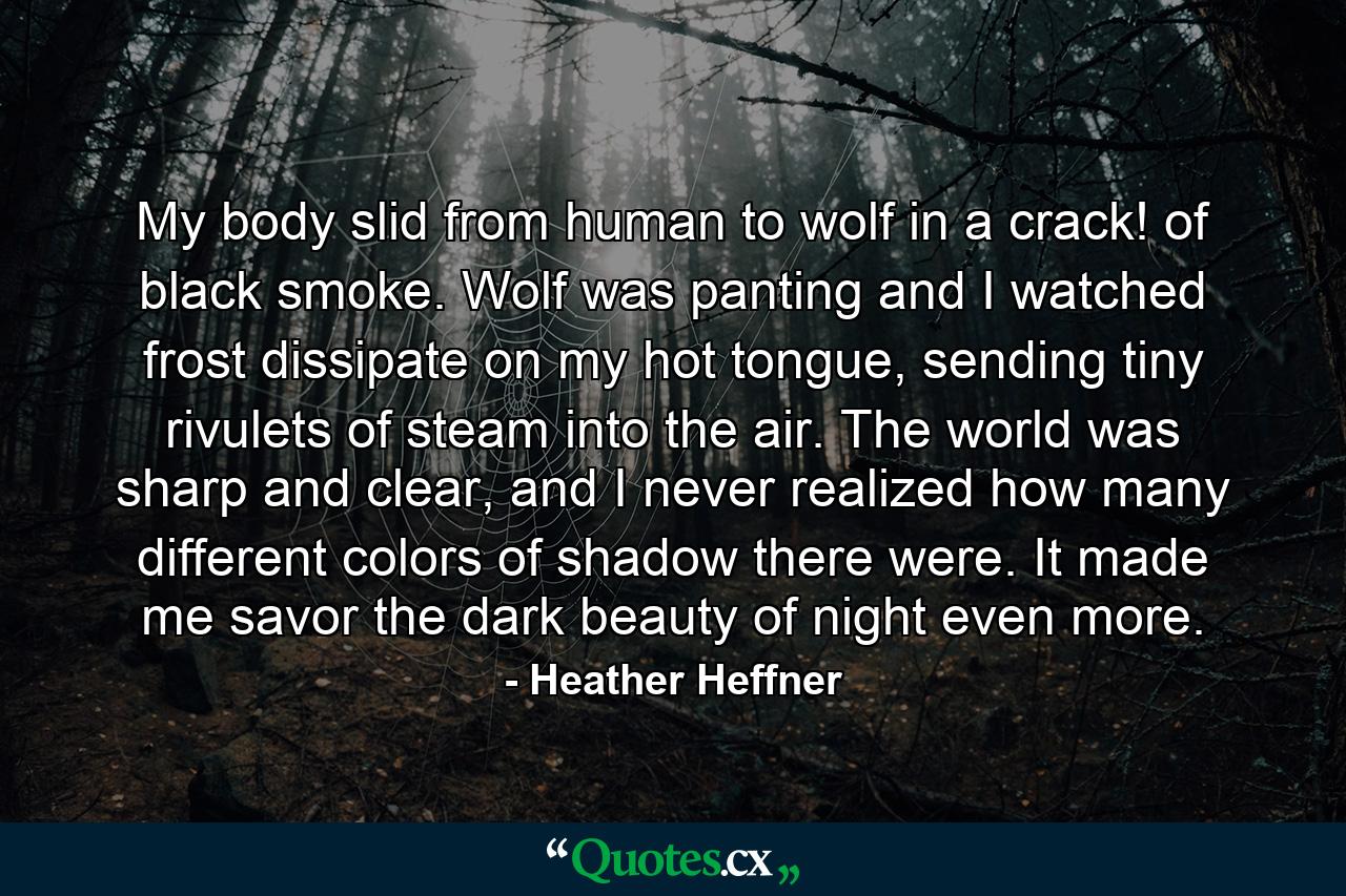 My body slid from human to wolf in a crack! of black smoke. Wolf was panting and I watched frost dissipate on my hot tongue, sending tiny rivulets of steam into the air. The world was sharp and clear, and I never realized how many different colors of shadow there were. It made me savor the dark beauty of night even more. - Quote by Heather Heffner