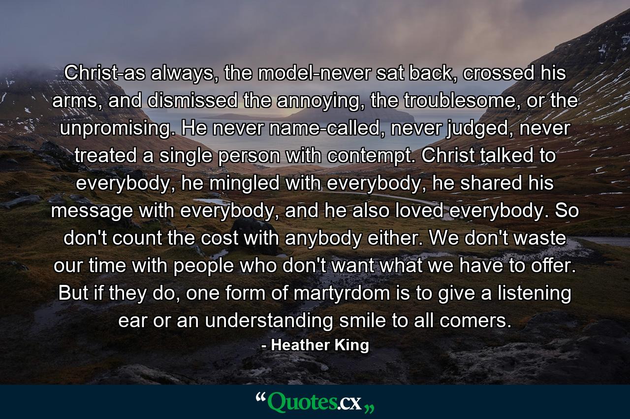 Christ-as always, the model-never sat back, crossed his arms, and dismissed the annoying, the troublesome, or the unpromising. He never name-called, never judged, never treated a single person with contempt. Christ talked to everybody, he mingled with everybody, he shared his message with everybody, and he also loved everybody. So don't count the cost with anybody either. We don't waste our time with people who don't want what we have to offer. But if they do, one form of martyrdom is to give a listening ear or an understanding smile to all comers. - Quote by Heather King