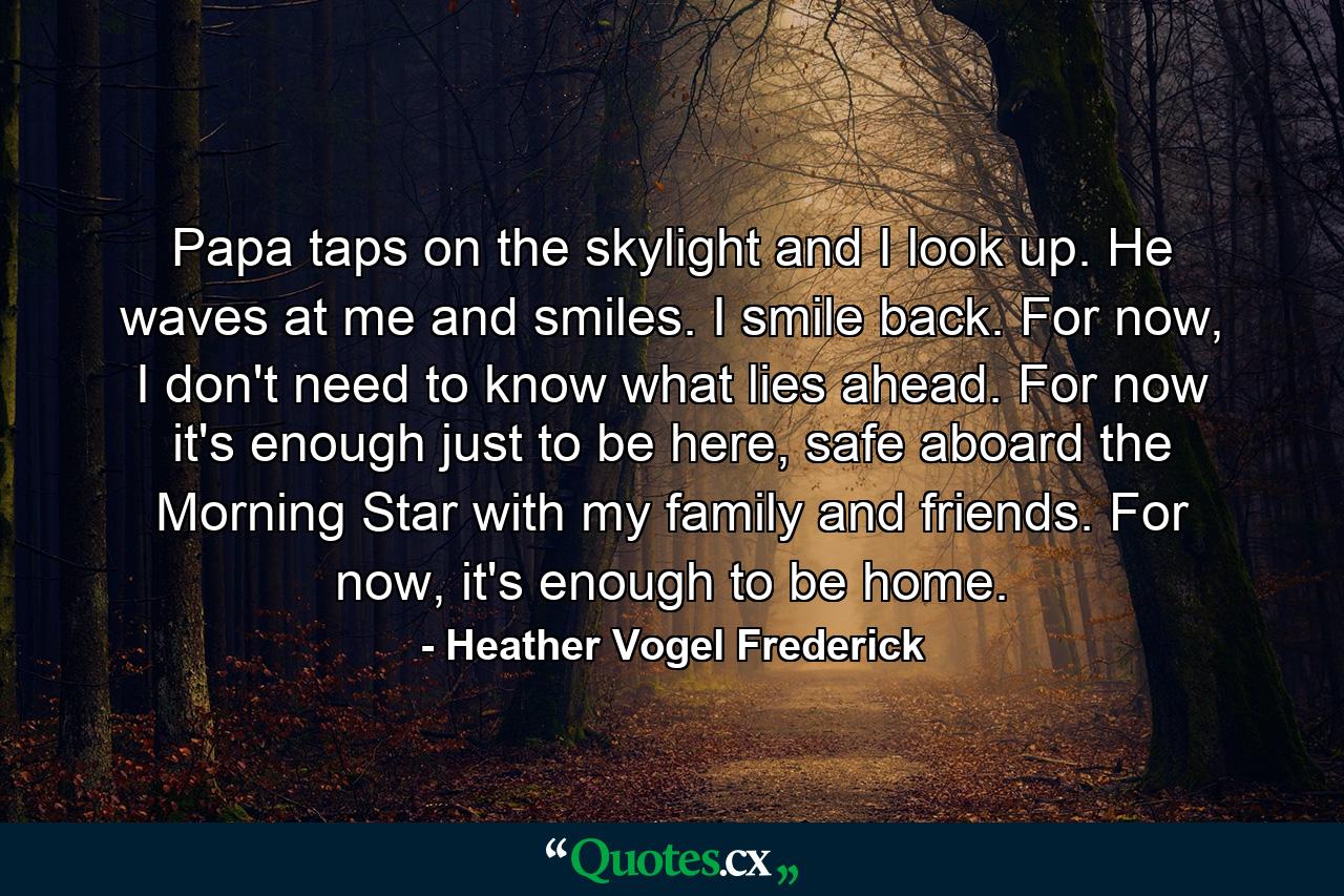 Papa taps on the skylight and I look up. He waves at me and smiles. I smile back. For now, I don't need to know what lies ahead. For now it's enough just to be here, safe aboard the Morning Star with my family and friends. For now, it's enough to be home. - Quote by Heather Vogel Frederick