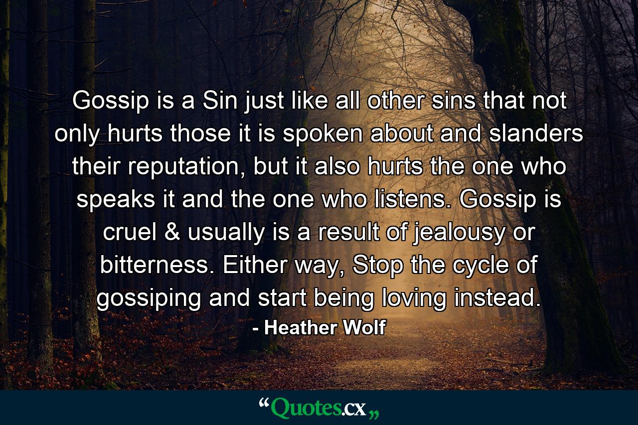 Gossip is a Sin just like all other sins that not only hurts those it is spoken about and slanders their reputation, but it also hurts the one who speaks it and the one who listens. Gossip is cruel & usually is a result of jealousy or bitterness. Either way, Stop the cycle of gossiping and start being loving instead. - Quote by Heather Wolf