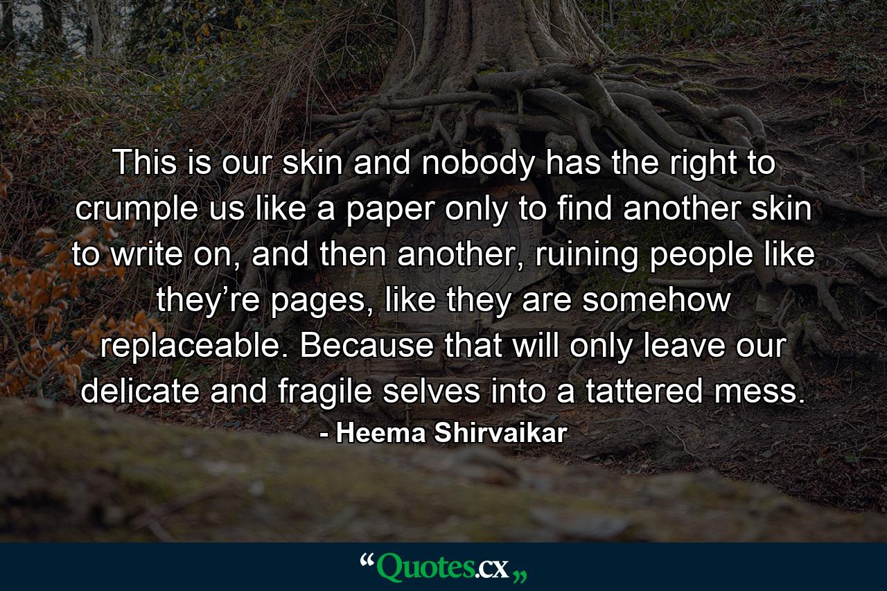 This is our skin and nobody has the right to crumple us like a paper only to find another skin to write on, and then another, ruining people like they’re pages, like they are somehow replaceable. Because that will only leave our delicate and fragile selves into a tattered mess. - Quote by Heema Shirvaikar