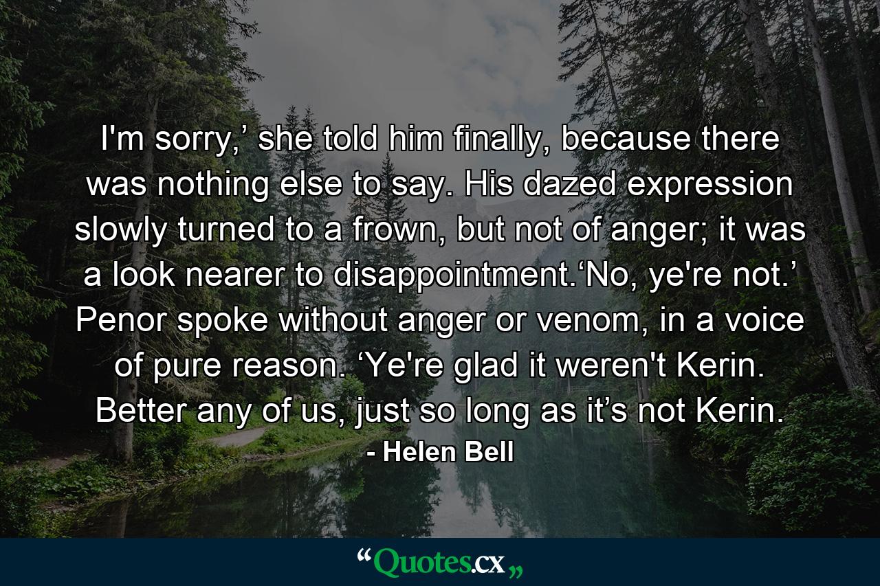 I'm sorry,’ she told him finally, because there was nothing else to say. His dazed expression slowly turned to a frown, but not of anger; it was a look nearer to disappointment.‘No, ye're not.’ Penor spoke without anger or venom, in a voice of pure reason. ‘Ye're glad it weren't Kerin. Better any of us, just so long as it’s not Kerin. - Quote by Helen Bell