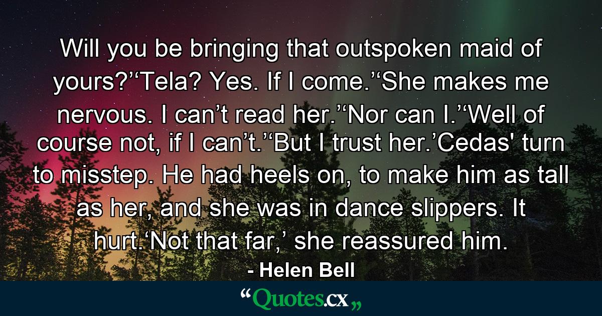 Will you be bringing that outspoken maid of yours?’‘Tela? Yes. If I come.’‘She makes me nervous. I can’t read her.’‘Nor can I.’‘Well of course not, if I can’t.’‘But I trust her.’Cedas' turn to misstep. He had heels on, to make him as tall as her, and she was in dance slippers. It hurt.‘Not that far,’ she reassured him. - Quote by Helen Bell