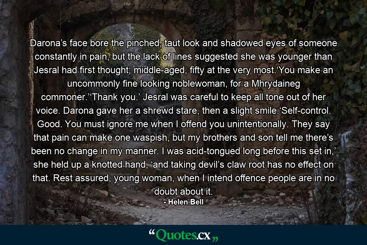 Darona’s face bore the pinched, taut look and shadowed eyes of someone constantly in pain, but the lack of lines suggested she was younger than Jesral had first thought; middle-aged, fifty at the very most.‘You make an uncommonly fine looking noblewoman, for a Mhrydaineg commoner.’‘Thank you.’ Jesral was careful to keep all tone out of her voice. Darona gave her a shrewd stare, then a slight smile.‘Self-control. Good. You must ignore me when I offend you unintentionally. They say that pain can make one waspish, but my brothers and son tell me there’s been no change in my manner. I was acid-tongued long before this set in,’ she held up a knotted hand, ‘and taking devil’s claw root has no effect on that. Rest assured, young woman, when I intend offence people are in no doubt about it. - Quote by Helen Bell