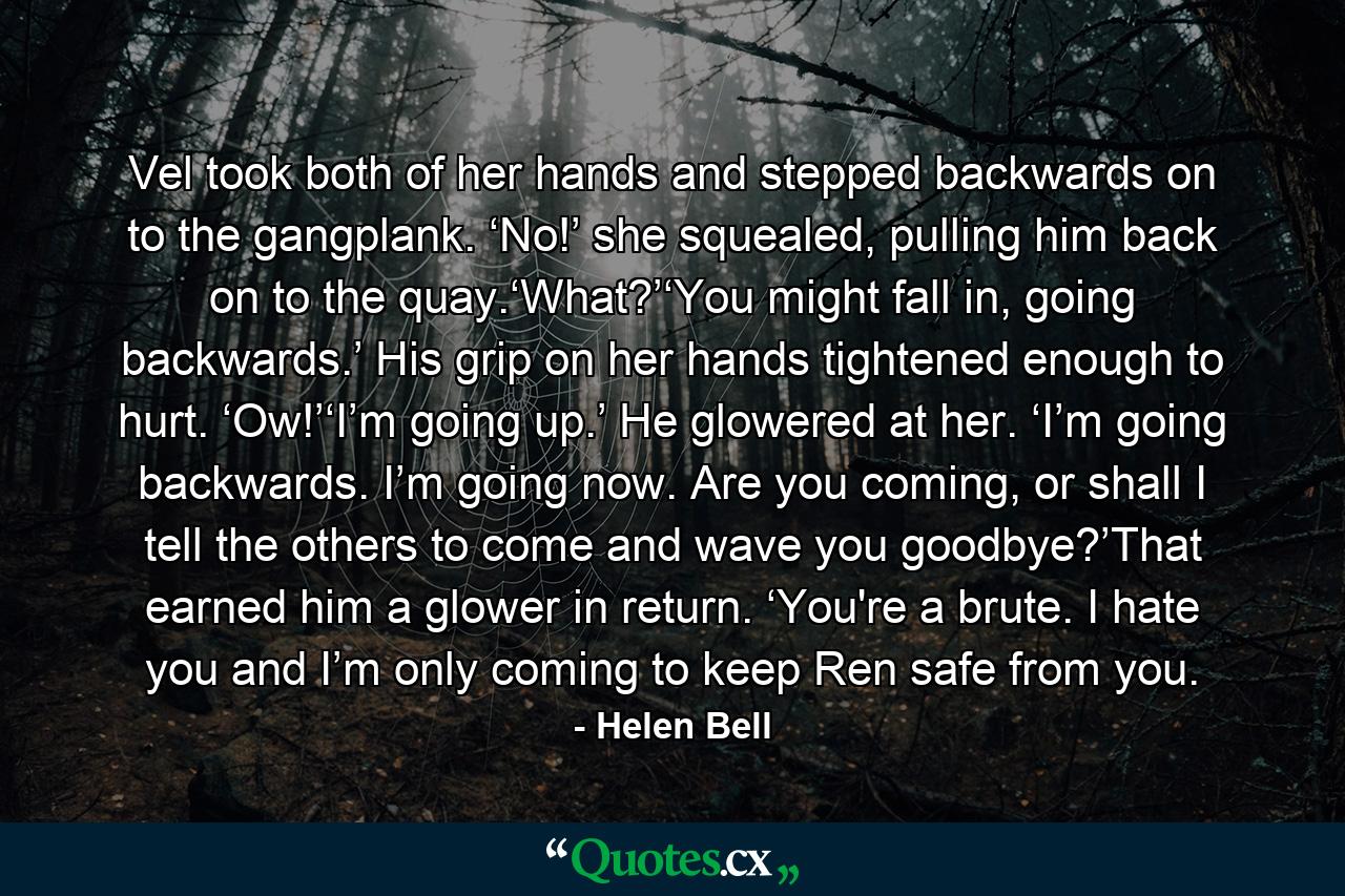 Vel took both of her hands and stepped backwards on to the gangplank. ‘No!’ she squealed, pulling him back on to the quay.‘What?’‘You might fall in, going backwards.’ His grip on her hands tightened enough to hurt. ‘Ow!’‘I’m going up.’ He glowered at her. ‘I’m going backwards. I’m going now. Are you coming, or shall I tell the others to come and wave you goodbye?’That earned him a glower in return. ‘You're a brute. I hate you and I’m only coming to keep Ren safe from you. - Quote by Helen Bell