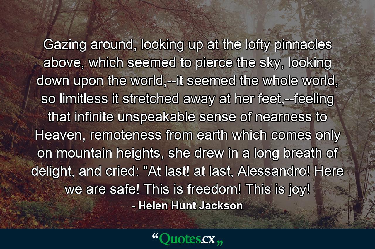 Gazing around, looking up at the lofty pinnacles above, which seemed to pierce the sky, looking down upon the world,--it seemed the whole world, so limitless it stretched away at her feet,--feeling that infinite unspeakable sense of nearness to Heaven, remoteness from earth which comes only on mountain heights, she drew in a long breath of delight, and cried: 