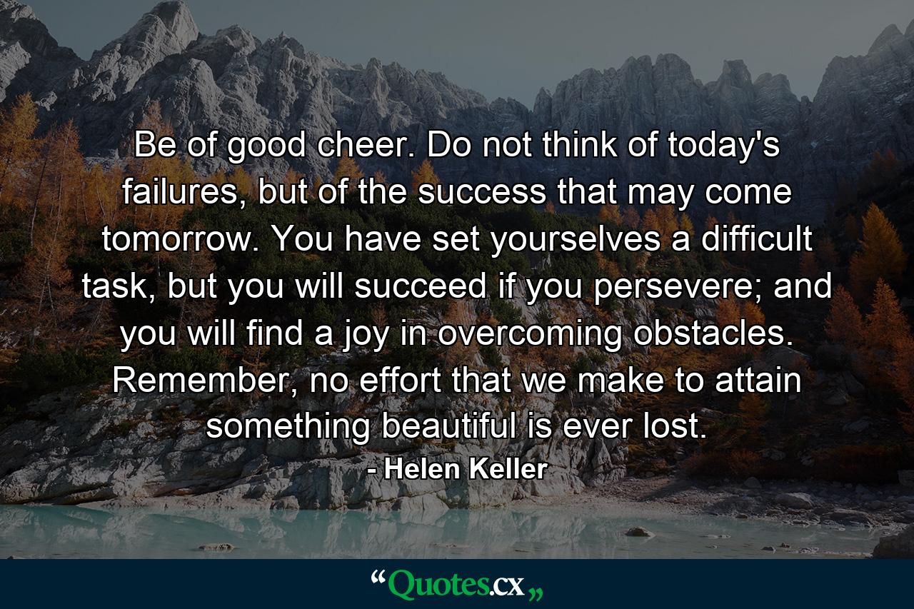 Be of good cheer. Do not think of today's failures, but of the success that may come tomorrow. You have set yourselves a difficult task, but you will succeed if you persevere; and you will find a joy in overcoming obstacles. Remember, no effort that we make to attain something beautiful is ever lost. - Quote by Helen Keller