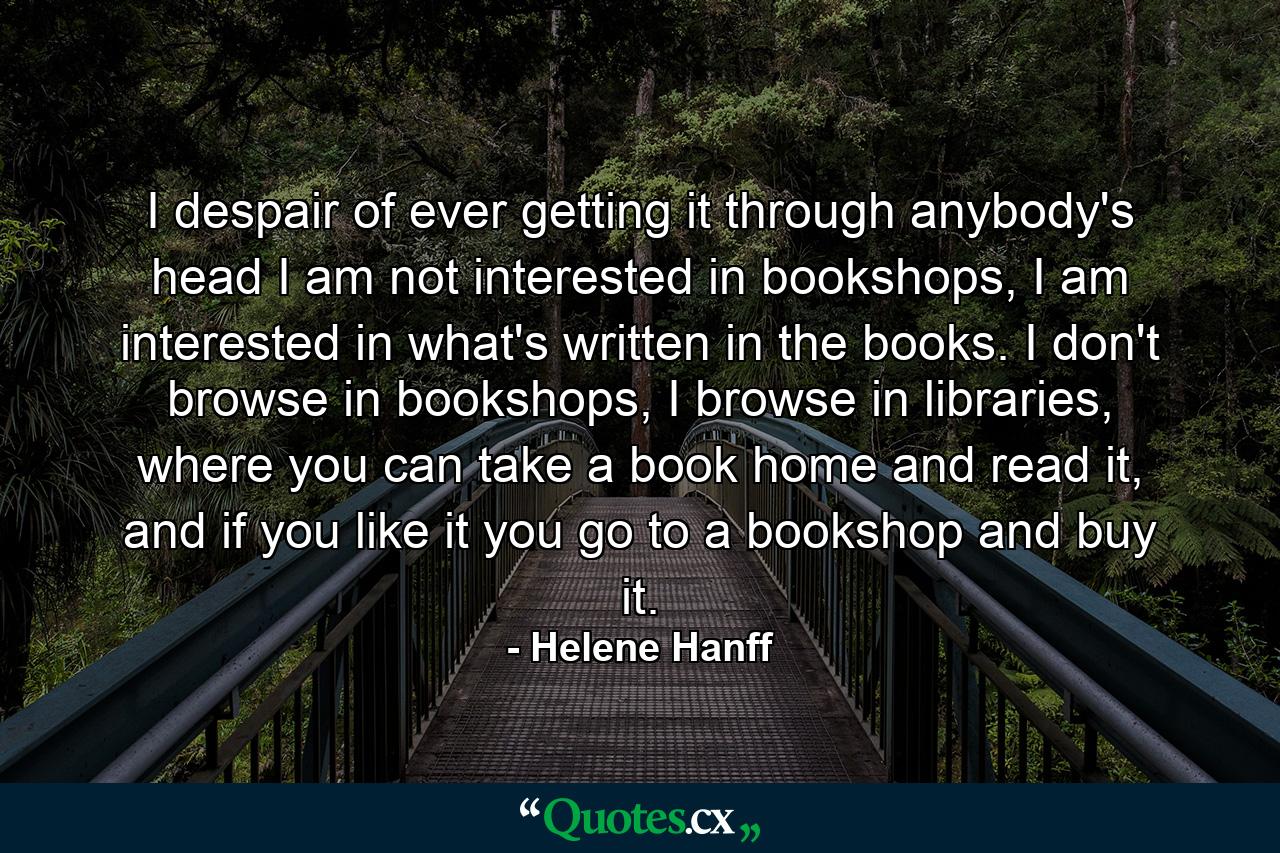 I despair of ever getting it through anybody's head I am not interested in bookshops, I am interested in what's written in the books. I don't browse in bookshops, I browse in libraries, where you can take a book home and read it, and if you like it you go to a bookshop and buy it. - Quote by Helene Hanff