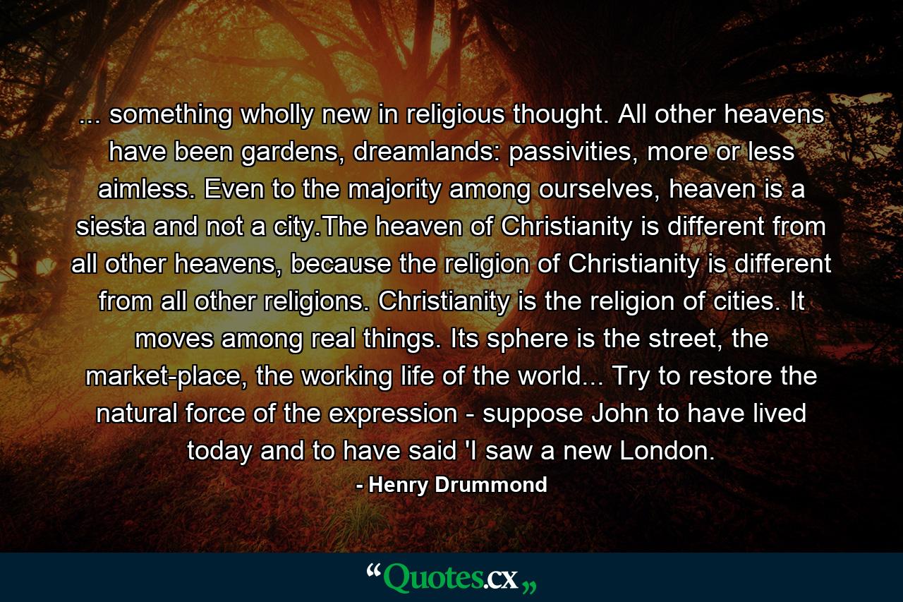 ... something wholly new in religious thought. All other heavens have been gardens, dreamlands: passivities, more or less aimless. Even to the majority among ourselves, heaven is a siesta and not a city.The heaven of Christianity is different from all other heavens, because the religion of Christianity is different from all other religions. Christianity is the religion of cities. It moves among real things. Its sphere is the street, the market-place, the working life of the world... Try to restore the natural force of the expression - suppose John to have lived today and to have said 'I saw a new London. - Quote by Henry Drummond