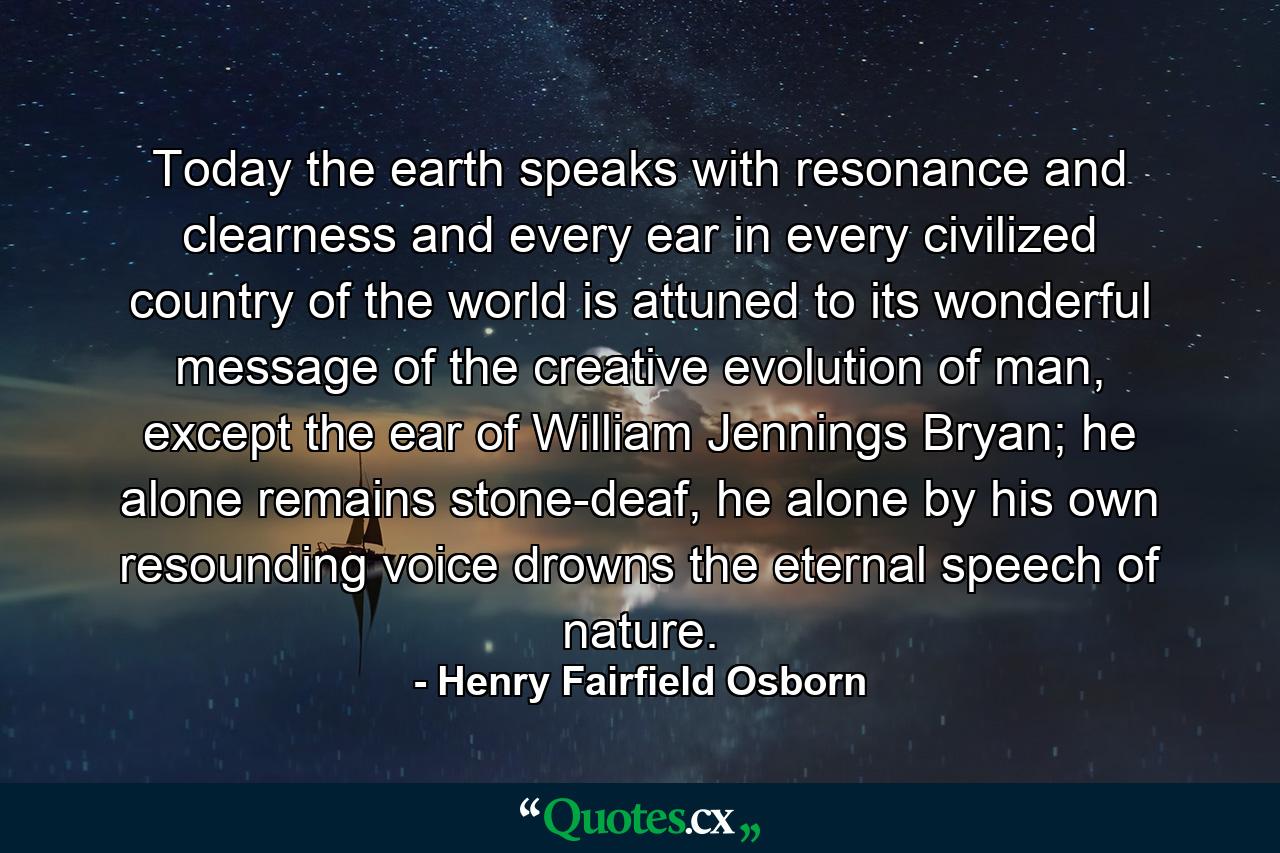 Today the earth speaks with resonance and clearness and every ear in every civilized country of the world is attuned to its wonderful message of the creative evolution of man, except the ear of William Jennings Bryan; he alone remains stone-deaf, he alone by his own resounding voice drowns the eternal speech of nature. - Quote by Henry Fairfield Osborn