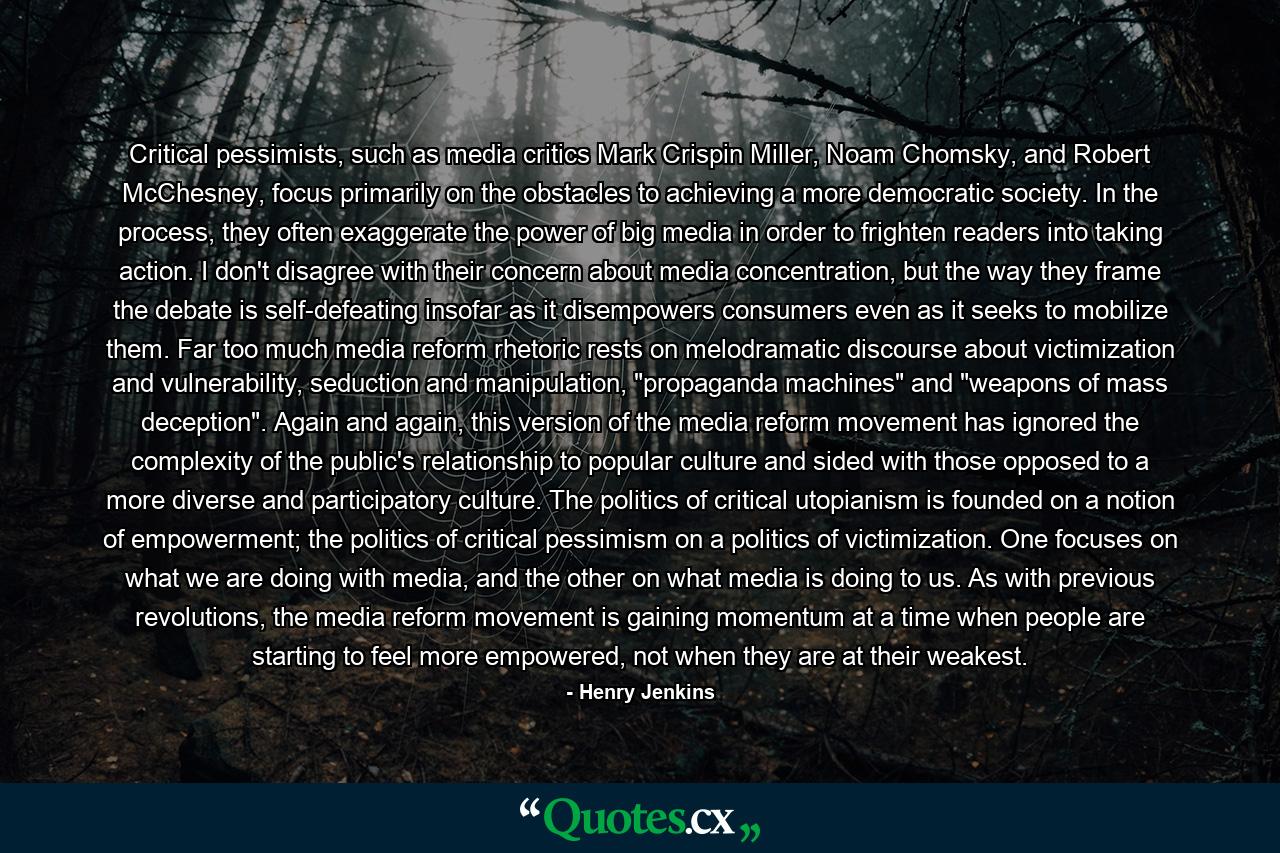 Critical pessimists, such as media critics Mark Crispin Miller, Noam Chomsky, and Robert McChesney, focus primarily on the obstacles to achieving a more democratic society. In the process, they often exaggerate the power of big media in order to frighten readers into taking action. I don't disagree with their concern about media concentration, but the way they frame the debate is self-defeating insofar as it disempowers consumers even as it seeks to mobilize them. Far too much media reform rhetoric rests on melodramatic discourse about victimization and vulnerability, seduction and manipulation, 