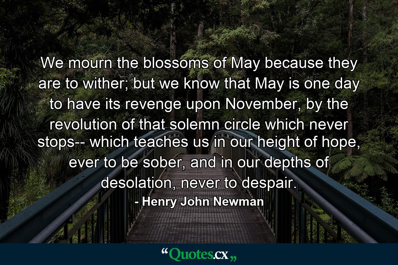 We mourn the blossoms of May because they are to wither; but we know that May is one day to have its revenge upon November, by the revolution of that solemn circle which never stops-- which teaches us in our height of hope, ever to be sober, and in our depths of desolation, never to despair. - Quote by Henry John Newman