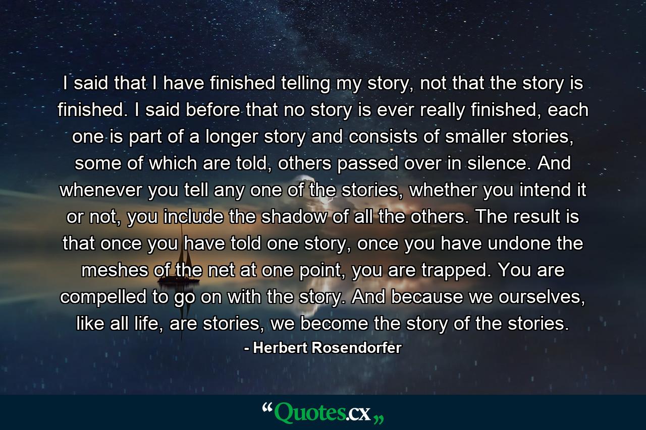 I said that I have finished telling my story, not that the story is finished. I said before that no story is ever really finished, each one is part of a longer story and consists of smaller stories, some of which are told, others passed over in silence. And whenever you tell any one of the stories, whether you intend it or not, you include the shadow of all the others. The result is that once you have told one story, once you have undone the meshes of the net at one point, you are trapped. You are compelled to go on with the story. And because we ourselves, like all life, are stories, we become the story of the stories. - Quote by Herbert Rosendorfer