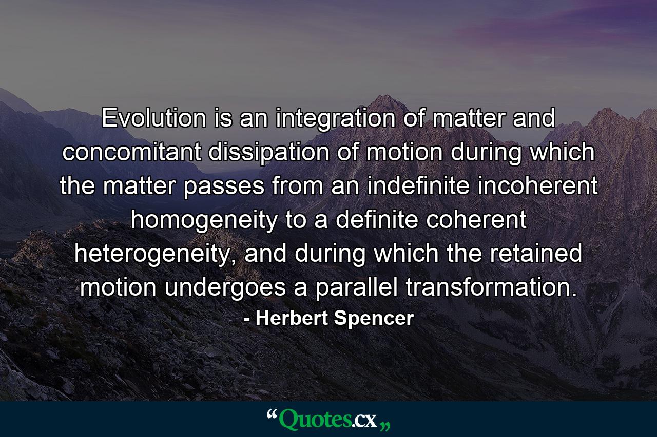 Evolution is an integration of matter and concomitant dissipation of motion during which the matter passes from an indefinite incoherent homogeneity to a definite coherent heterogeneity, and during which the retained motion undergoes a parallel transformation. - Quote by Herbert Spencer