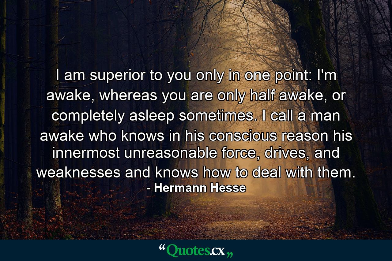 I am superior to you only in one point: I'm awake, whereas you are only half awake, or completely asleep sometimes. I call a man awake who knows in his conscious reason his innermost unreasonable force, drives, and weaknesses and knows how to deal with them. - Quote by Hermann Hesse