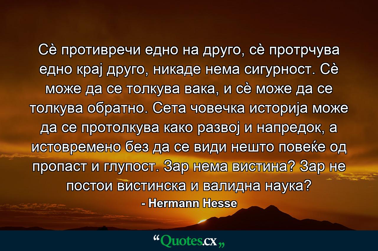 Сè противречи едно на друго, сè протрчува едно крај друго, никаде нема сигурност. Сè може да се толкува вака, и сè може да се толкува обратно. Сета човечка историја може да се протолкува како развој и напредок, а истовремено без да се види нешто повеќе од пропаст и глупост. Зар нема вистина? Зар не постои вистинска и валидна наука? - Quote by Hermann Hesse