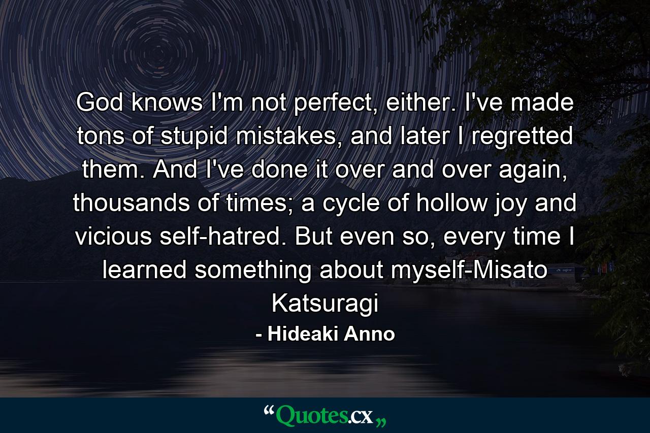 God knows I'm not perfect, either. I've made tons of stupid mistakes, and later I regretted them. And I've done it over and over again, thousands of times; a cycle of hollow joy and vicious self-hatred. But even so, every time I learned something about myself-Misato Katsuragi - Quote by Hideaki Anno