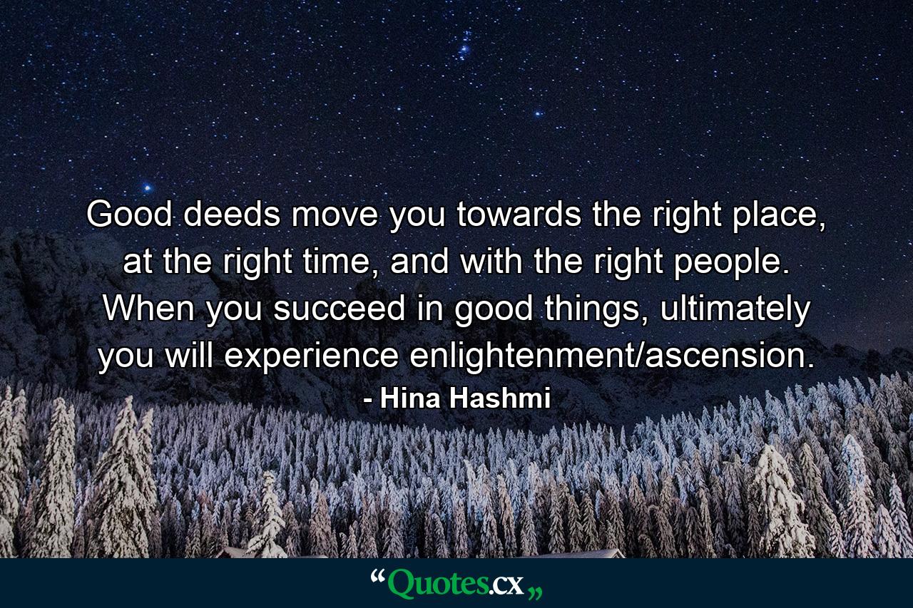 Good deeds move you towards the right place, at the right time, and with the right people. When you succeed in good things, ultimately you will experience enlightenment/ascension. - Quote by Hina Hashmi