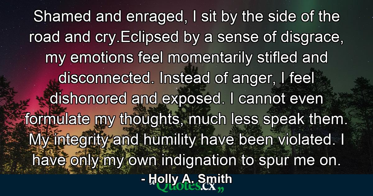 Shamed and enraged, I sit by the side of the road and cry.Eclipsed by a sense of disgrace, my emotions feel momentarily stifled and disconnected. Instead of anger, I feel dishonored and exposed. I cannot even formulate my thoughts, much less speak them. My integrity and humility have been violated. I have only my own indignation to spur me on. - Quote by Holly A. Smith