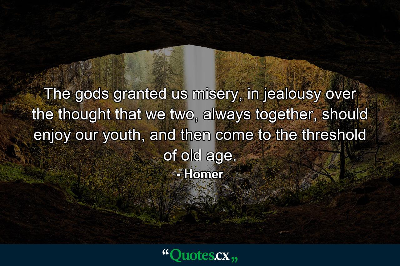 The gods granted us misery, in jealousy over the thought that we two, always together, should enjoy our youth, and then come to the threshold of old age. - Quote by Homer