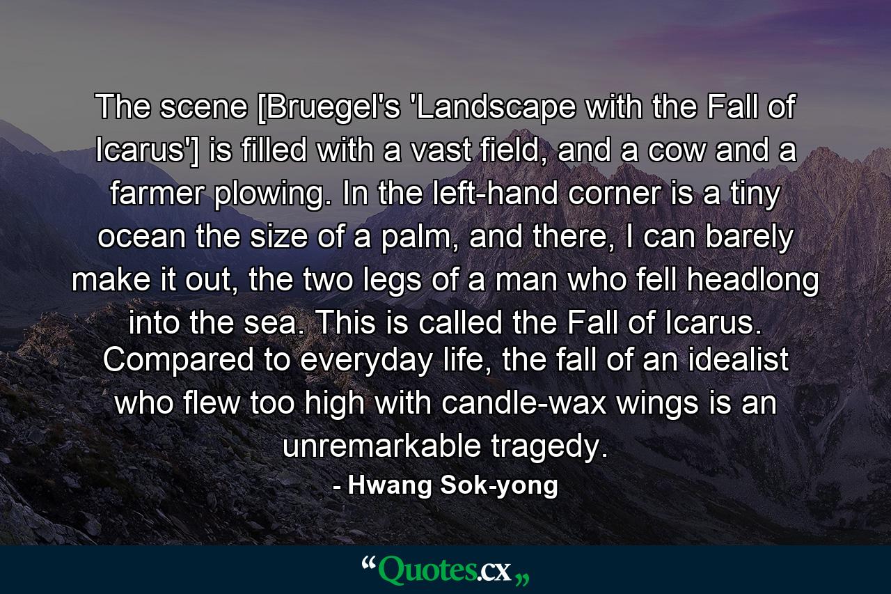 The scene [Bruegel's 'Landscape with the Fall of Icarus'] is filled with a vast field, and a cow and a farmer plowing. In the left-hand corner is a tiny ocean the size of a palm, and there, I can barely make it out, the two legs of a man who fell headlong into the sea. This is called the Fall of Icarus. Compared to everyday life, the fall of an idealist who flew too high with candle-wax wings is an unremarkable tragedy. - Quote by Hwang Sok-yong