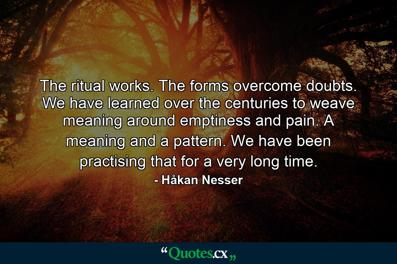 The ritual works. The forms overcome doubts. We have learned over the centuries to weave meaning around emptiness and pain. A meaning and a pattern. We have been practising that for a very long time. - Quote by Håkan Nesser