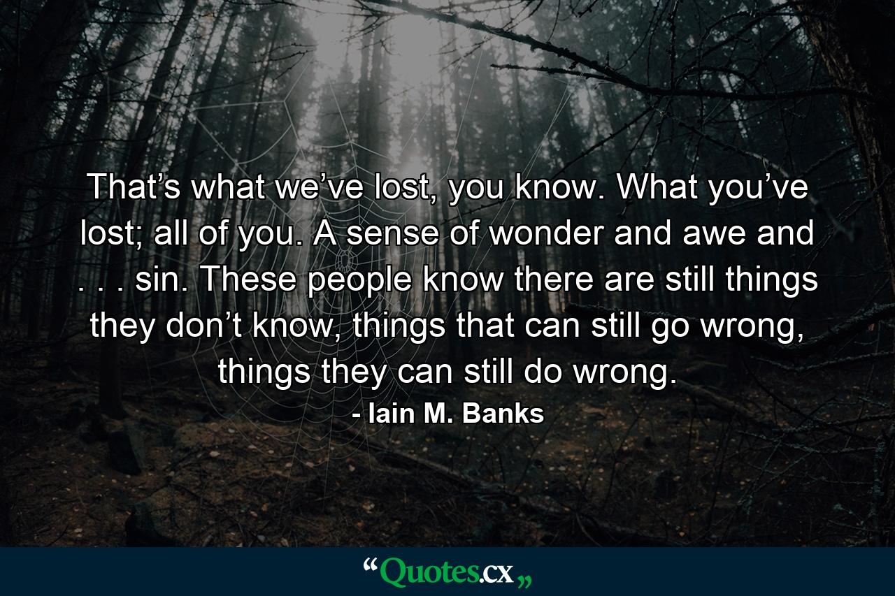 That’s what we’ve lost, you know. What you’ve lost; all of you. A sense of wonder and awe and . . . sin. These people know there are still things they don’t know, things that can still go wrong, things they can still do wrong. - Quote by Iain M. Banks