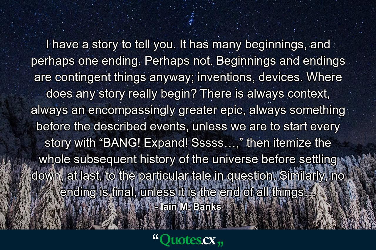 I have a story to tell you. It has many beginnings, and perhaps one ending. Perhaps not. Beginnings and endings are contingent things anyway; inventions, devices. Where does any story really begin? There is always context, always an encompassingly greater epic, always something before the described events, unless we are to start every story with “BANG! Expand! Sssss…,” then itemize the whole subsequent history of the universe before settling down, at last, to the particular tale in question. Similarly, no ending is final, unless it is the end of all things… - Quote by Iain M. Banks