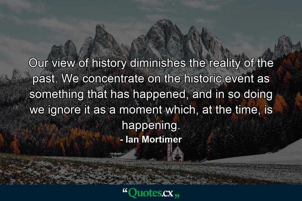 Our view of history diminishes the reality of the past. We concentrate on the historic event as something that has happened, and in so doing we ignore it as a moment which, at the time, is happening. - Quote by Ian Mortimer