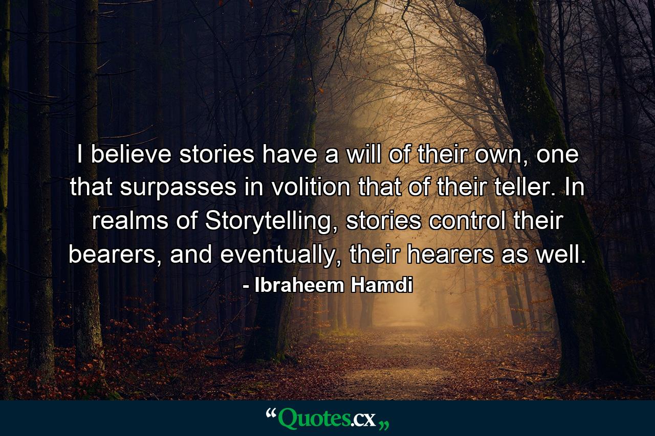 I believe stories have a will of their own, one that surpasses in volition that of their teller. In realms of Storytelling, stories control their bearers, and eventually, their hearers as well. - Quote by Ibraheem Hamdi