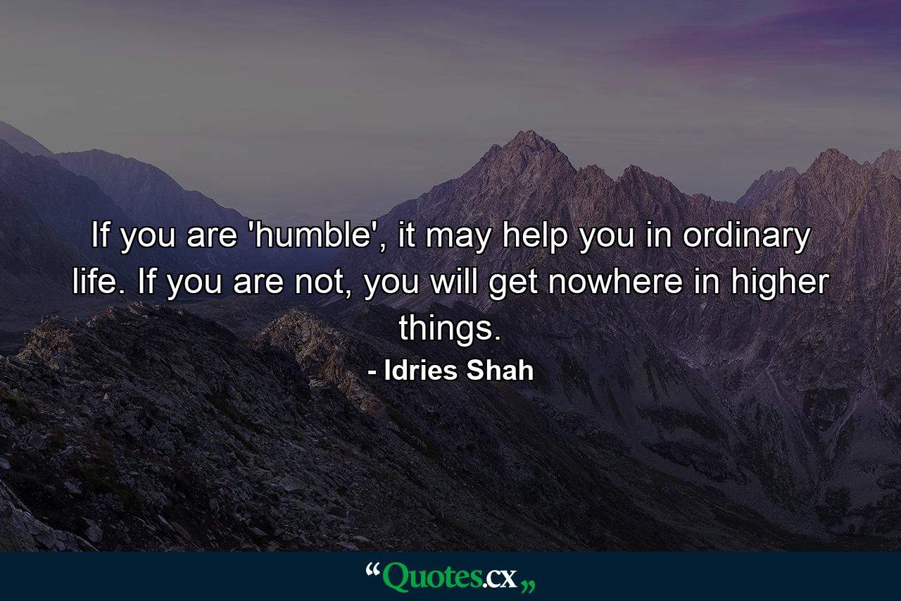 If you are 'humble', it may help you in ordinary life. If you are not, you will get nowhere in higher things. - Quote by Idries Shah