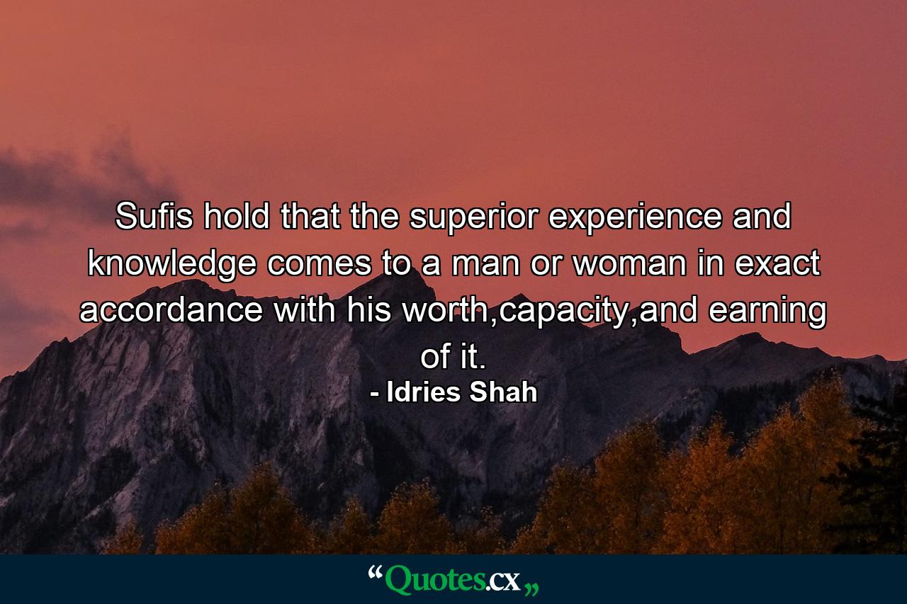 Sufis hold that the superior experience and knowledge comes to a man or woman in exact accordance with his worth,capacity,and earning of it. - Quote by Idries Shah