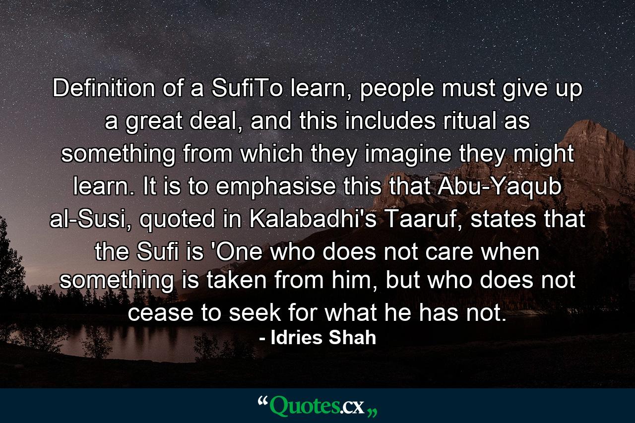 Definition of a SufiTo learn, people must give up a great deal, and this includes ritual as something from which they imagine they might learn. It is to emphasise this that Abu-Yaqub al-Susi, quoted in Kalabadhi's Taaruf, states that the Sufi is 'One who does not care when something is taken from him, but who does not cease to seek for what he has not. - Quote by Idries Shah