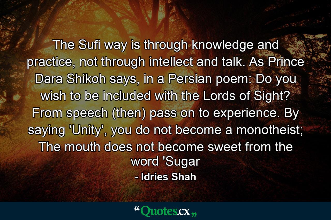 The Sufi way is through knowledge and practice, not through intellect and talk. As Prince Dara Shikoh says, in a Persian poem: Do you wish to be included with the Lords of Sight? From speech (then) pass on to experience. By saying 'Unity', you do not become a monotheist; The mouth does not become sweet from the word 'Sugar - Quote by Idries Shah