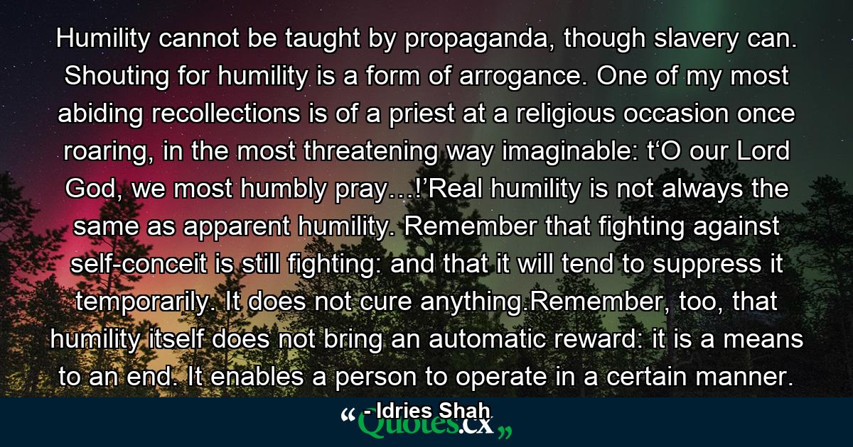 Humility cannot be taught by propaganda, though slavery can. Shouting for humility is a form of arrogance. One of my most abiding recollections is of a priest at a religious occasion once roaring, in the most threatening way imaginable: t‘O our Lord God, we most humbly pray…!’Real humility is not always the same as apparent humility. Remember that fighting against self-conceit is still fighting: and that it will tend to suppress it temporarily. It does not cure anything.Remember, too, that humility itself does not bring an automatic reward: it is a means to an end. It enables a person to operate in a certain manner. - Quote by Idries Shah