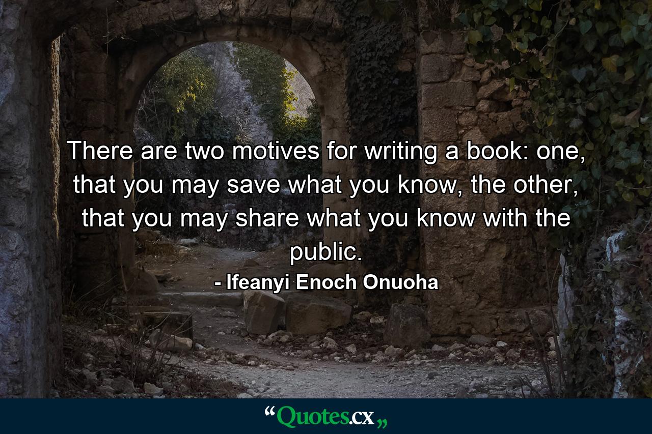 There are two motives for writing a book: one, that you may save what you know, the other, that you may share what you know with the public. - Quote by Ifeanyi Enoch Onuoha