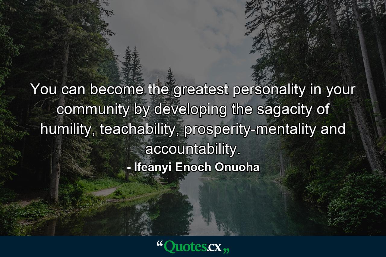 You can become the greatest personality in your community by developing the sagacity of humility, teachability, prosperity-mentality and accountability. - Quote by Ifeanyi Enoch Onuoha