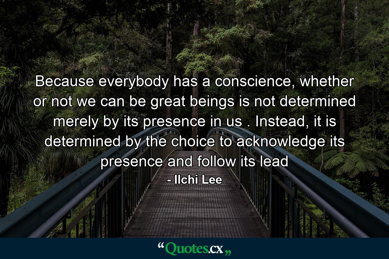 Because everybody has a conscience, whether or not we can be great beings is not determined merely by its presence in us . Instead, it is determined by the choice to acknowledge its presence and follow its lead - Quote by Ilchi Lee