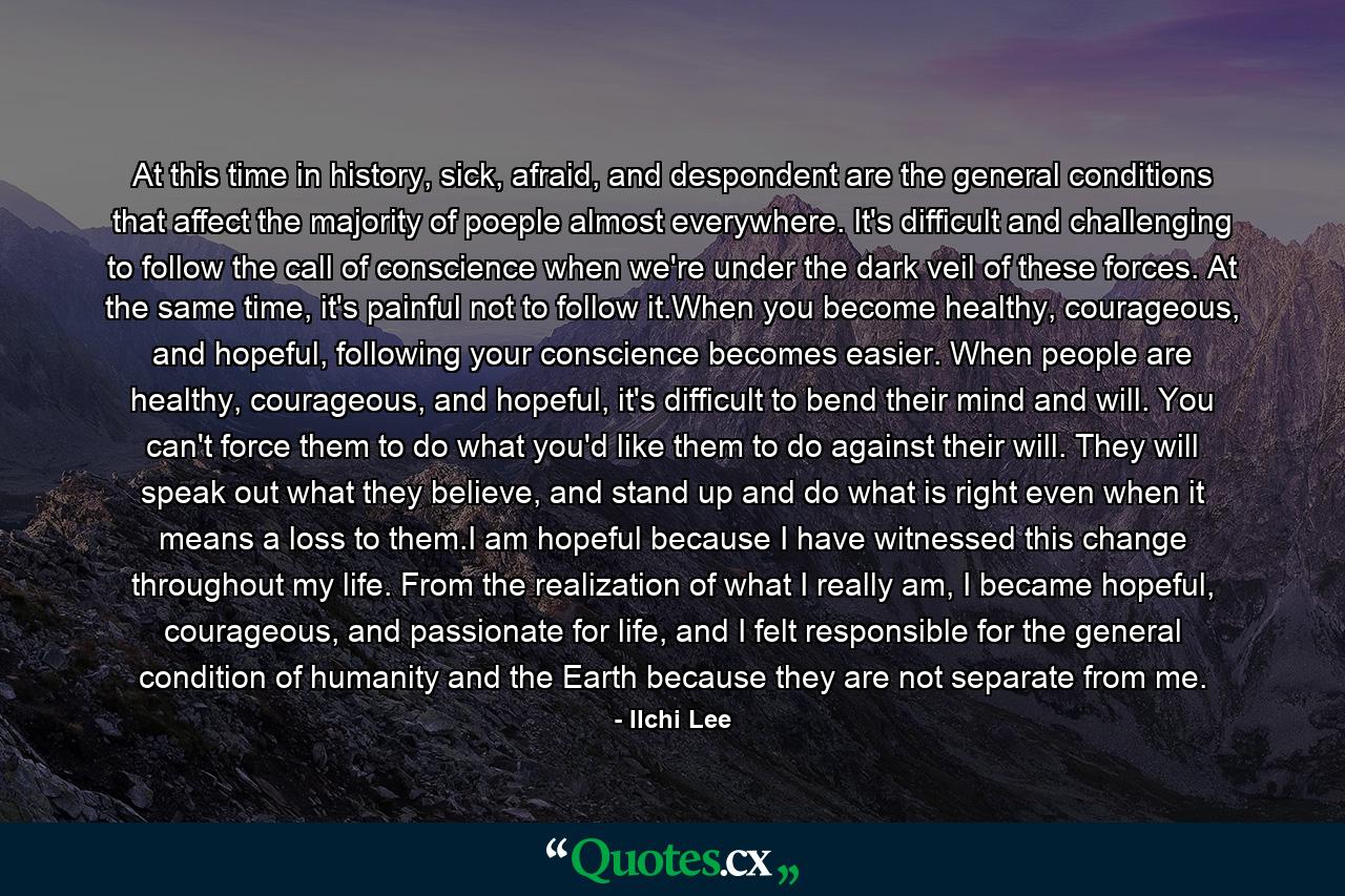At this time in history, sick, afraid, and despondent are the general conditions that affect the majority of poeple almost everywhere. It's difficult and challenging to follow the call of conscience when we're under the dark veil of these forces. At the same time, it's painful not to follow it.When you become healthy, courageous, and hopeful, following your conscience becomes easier. When people are healthy, courageous, and hopeful, it's difficult to bend their mind and will. You can't force them to do what you'd like them to do against their will. They will speak out what they believe, and stand up and do what is right even when it means a loss to them.I am hopeful because I have witnessed this change throughout my life. From the realization of what I really am, I became hopeful, courageous, and passionate for life, and I felt responsible for the general condition of humanity and the Earth because they are not separate from me. - Quote by Ilchi Lee