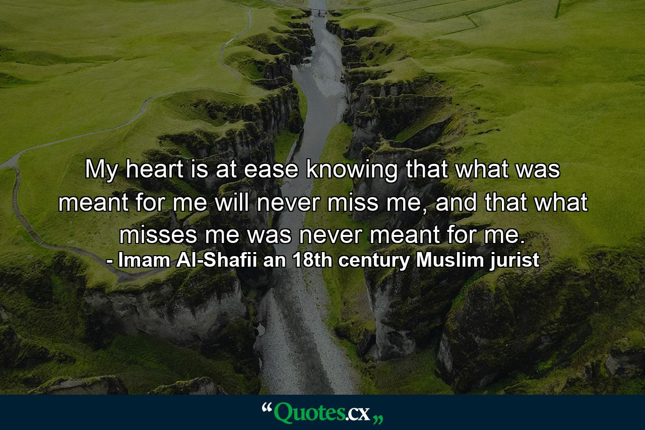 My heart is at ease knowing that what was meant for me will never miss me, and that what misses me was never meant for me. - Quote by Imam Al-Shafii an 18th century Muslim jurist