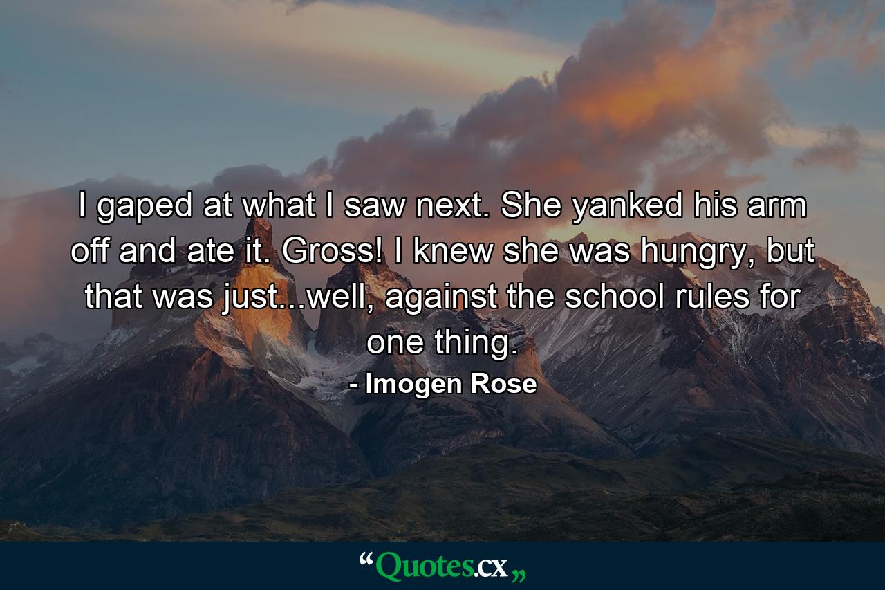 I gaped at what I saw next. She yanked his arm off and ate it. Gross! I knew she was hungry, but that was just...well, against the school rules for one thing. - Quote by Imogen Rose