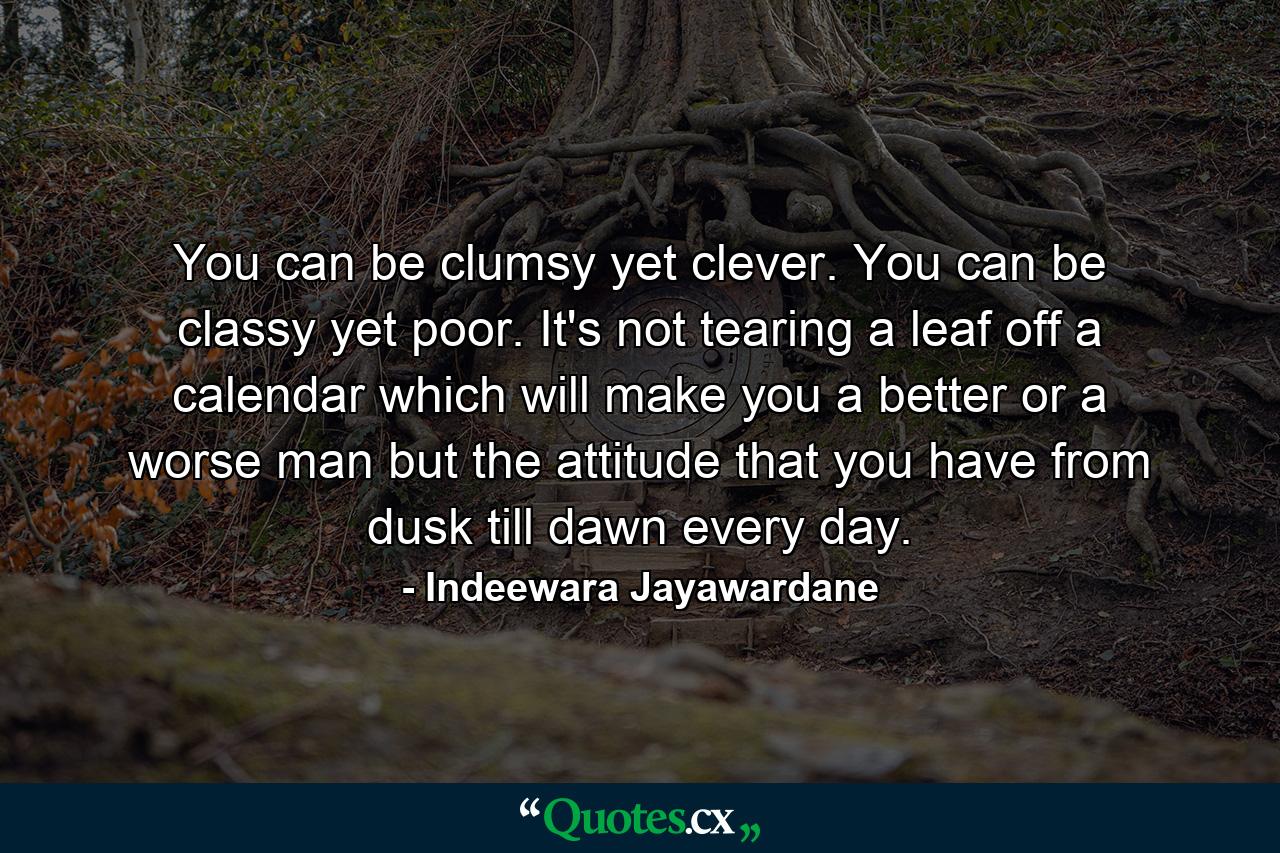 You can be clumsy yet clever. You can be classy yet poor. It's not tearing a leaf off a calendar which will make you a better or a worse man but the attitude that you have from dusk till dawn every day. - Quote by Indeewara Jayawardane