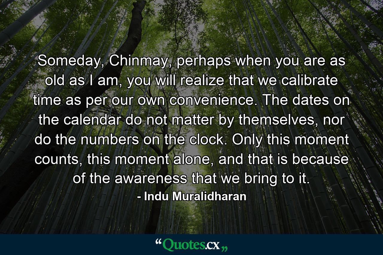 Someday, Chinmay, perhaps when you are as old as I am, you will realize that we calibrate time as per our own convenience. The dates on the calendar do not matter by themselves, nor do the numbers on the clock. Only this moment counts, this moment alone, and that is because of the awareness that we bring to it. - Quote by Indu Muralidharan