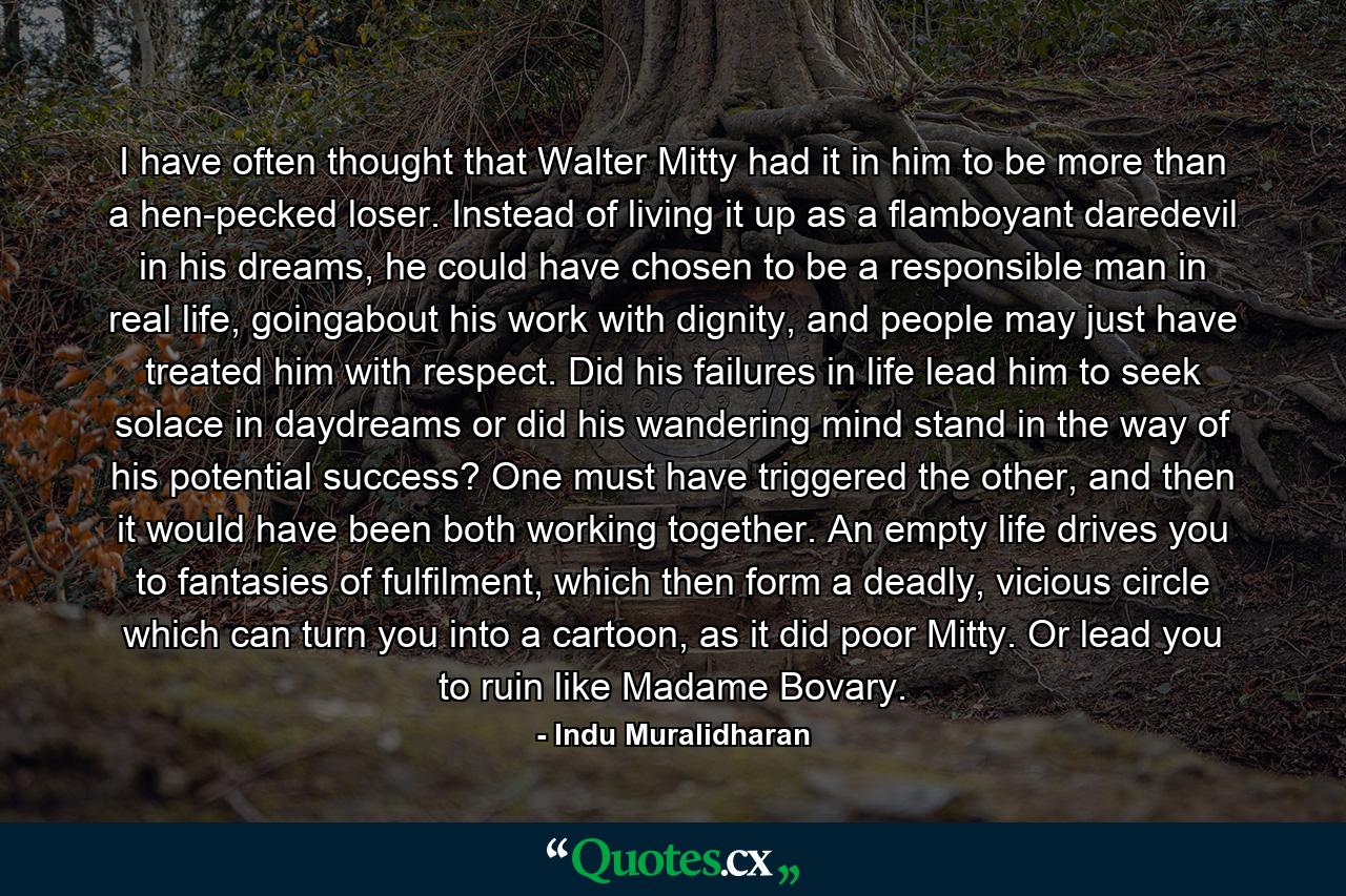 I have often thought that Walter Mitty had it in him to be more than a hen-pecked loser. Instead of living it up as a flamboyant daredevil in his dreams, he could have chosen to be a responsible man in real life, goingabout his work with dignity, and people may just have treated him with respect. Did his failures in life lead him to seek solace in daydreams or did his wandering mind stand in the way of his potential success? One must have triggered the other, and then it would have been both working together. An empty life drives you to fantasies of fulfilment, which then form a deadly, vicious circle which can turn you into a cartoon, as it did poor Mitty. Or lead you to ruin like Madame Bovary. - Quote by Indu Muralidharan