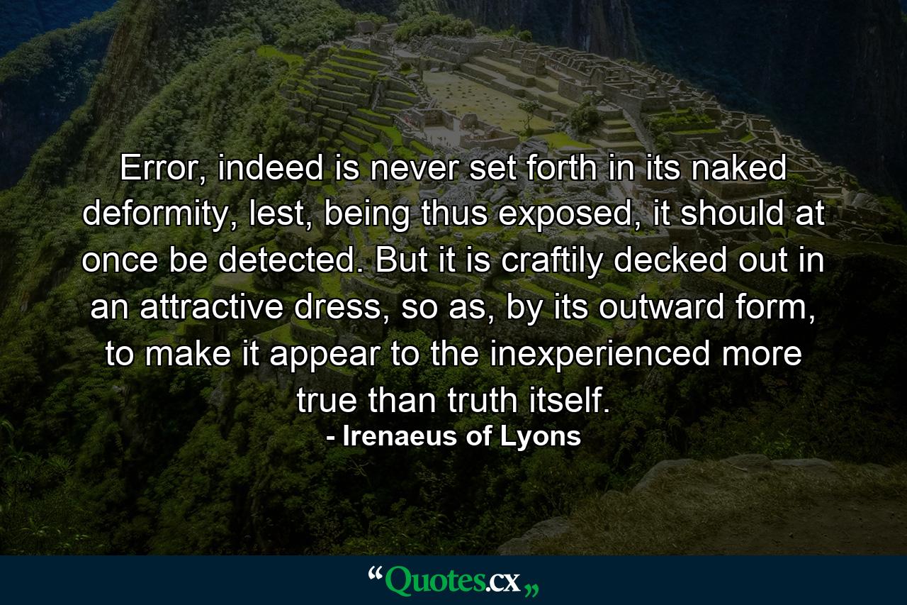 Error, indeed is never set forth in its naked deformity, lest, being thus exposed, it should at once be detected. But it is craftily decked out in an attractive dress, so as, by its outward form, to make it appear to the inexperienced more true than truth itself. - Quote by Irenaeus of Lyons