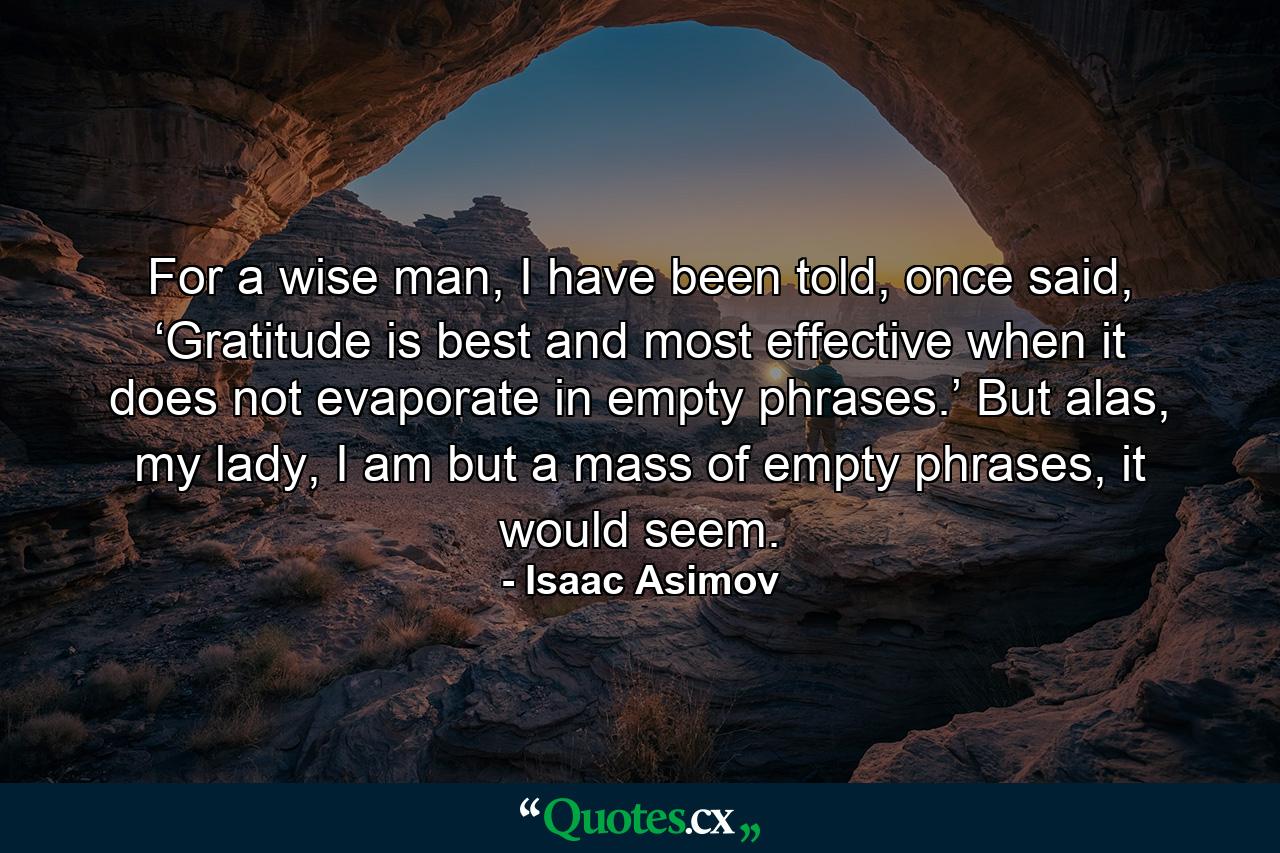 For a wise man, I have been told, once said, ‘Gratitude is best and most effective when it does not evaporate in empty phrases.’ But alas, my lady, I am but a mass of empty phrases, it would seem. - Quote by Isaac Asimov