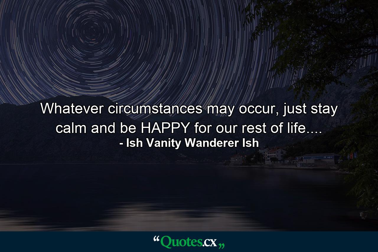 Whatever circumstances may occur, just stay calm and be HAPPY for our rest of life.... - Quote by Ish Vanity Wanderer Ish